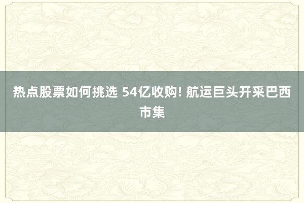 热点股票如何挑选 54亿收购! 航运巨头开采巴西市集