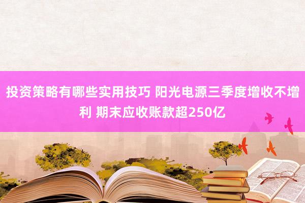 投资策略有哪些实用技巧 阳光电源三季度增收不增利 期末应收账款超250亿