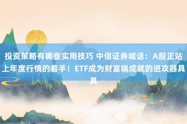 投资策略有哪些实用技巧 中信证券喊话：A股正站上年度行情的着手！ETF成为财富端成就的进攻器具