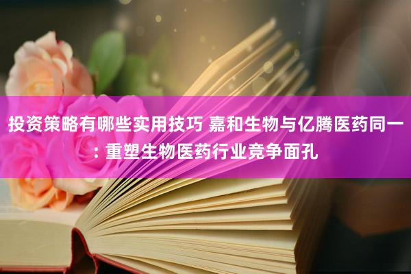 投资策略有哪些实用技巧 嘉和生物与亿腾医药同一: 重塑生物医药行业竞争面孔