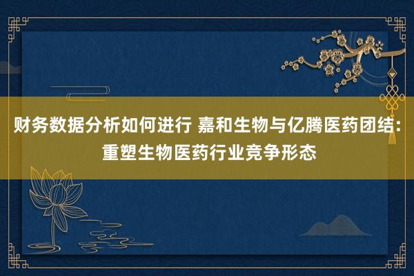 财务数据分析如何进行 嘉和生物与亿腾医药团结: 重塑生物医药行业竞争形态