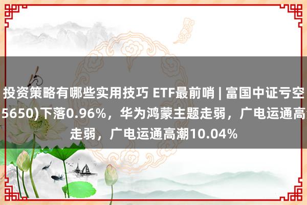 投资策略有哪些实用技巧 ETF最前哨 | 富国中证亏空50ETF(515650)下落0.96%，华为鸿蒙主题走弱，广电运通高潮10.04%