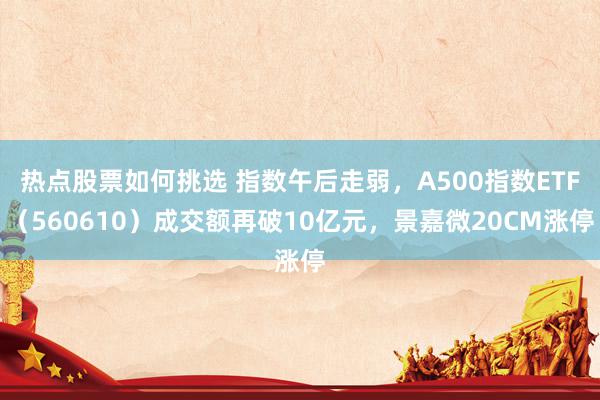 热点股票如何挑选 指数午后走弱，A500指数ETF（560610）成交额再破10亿元，景嘉微20CM涨停