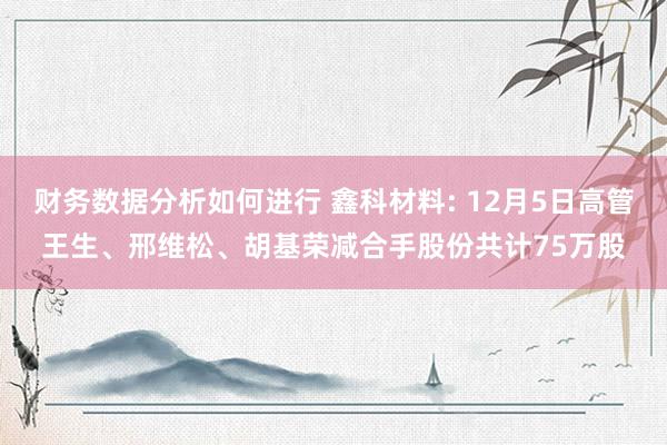 财务数据分析如何进行 鑫科材料: 12月5日高管王生、邢维松、胡基荣减合手股份共计75万股