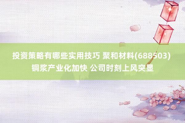 投资策略有哪些实用技巧 聚和材料(688503) 铜浆产业化加快 公司时刻上风突显