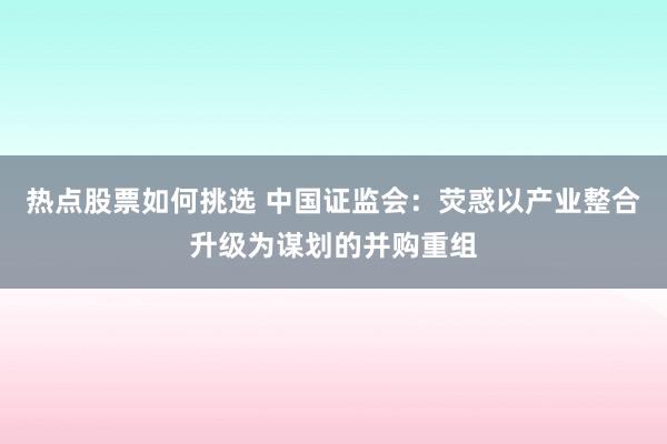 热点股票如何挑选 中国证监会：荧惑以产业整合升级为谋划的并购重组