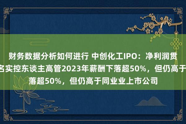 财务数据分析如何进行 中创化工IPO：净利润贯串两年下落，5名实控东谈主高管2023年薪酬下落超50%，但仍高于同业业上市公司