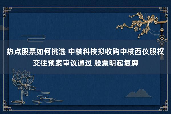 热点股票如何挑选 中核科技拟收购中核西仪股权交往预案审议通过 股票明起复牌