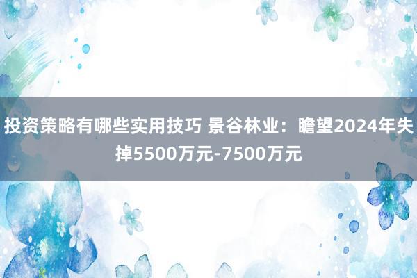 投资策略有哪些实用技巧 景谷林业：瞻望2024年失掉5500万元-7500万元