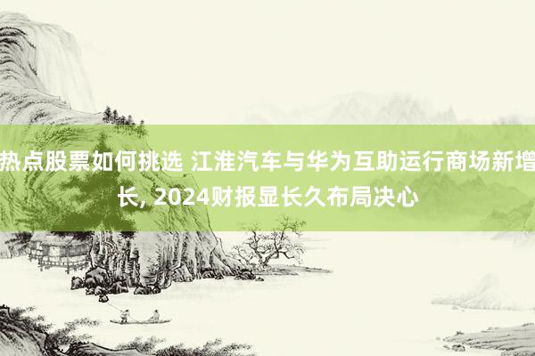 热点股票如何挑选 江淮汽车与华为互助运行商场新增长, 2024财报显长久布局决心