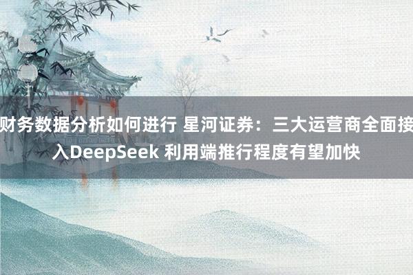 财务数据分析如何进行 星河证券：三大运营商全面接入DeepSeek 利用端推行程度有望加快