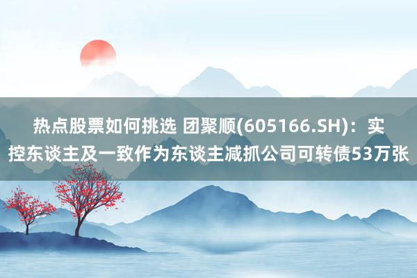 热点股票如何挑选 团聚顺(605166.SH)：实控东谈主及一致作为东谈主减抓公司可转债53万张