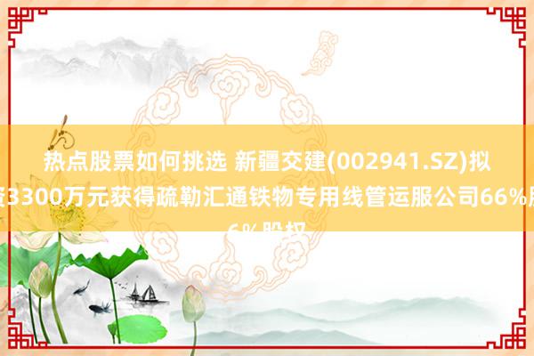 热点股票如何挑选 新疆交建(002941.SZ)拟投资3300万元获得疏勒汇通铁物专用线管运服公司66%股权