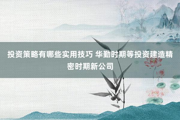 投资策略有哪些实用技巧 华勤时期等投资建造精密时期新公司