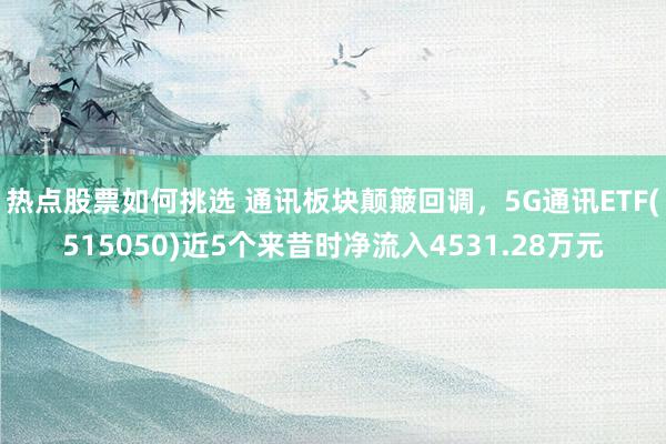 热点股票如何挑选 通讯板块颠簸回调，5G通讯ETF(515050)近5个来昔时净流入4531.28万元