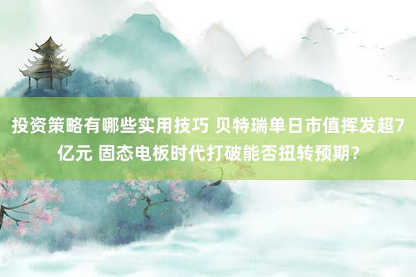 投资策略有哪些实用技巧 贝特瑞单日市值挥发超7亿元 固态电板时代打破能否扭转预期？