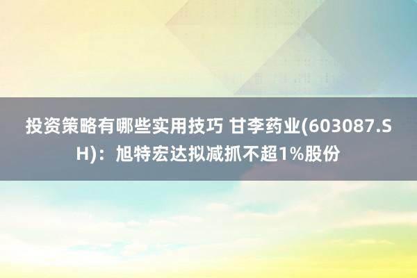 投资策略有哪些实用技巧 甘李药业(603087.SH)：旭特宏达拟减抓不超1%股份